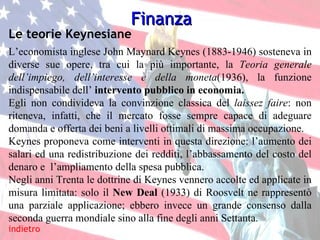 indietro Le teorie Keynesiane L’economista inglese John Maynard Keynes (1883-1946) sosteneva in diverse sue opere, tra cui la più importante, la  Teoria generale dell’impiego, dell’interesse e della moneta (1936), la funzione indispensabile dell’  intervento pubblico in economia. Egli non condivideva la convinzione classica del  laissez faire :   non riteneva, infatti, che il mercato fosse sempre capace di adeguare domanda e offerta dei beni a livelli ottimali di massima occupazione. Keynes proponeva come interventi in questa direzione: l’aumento dei salari ed una redistribuzione dei redditi, l’abbassamento del costo del denaro e  l’ampliamento della spesa pubblica. Negli anni Trenta le dottrine di Keynes vennero accolte ed applicate in misura limitata: solo il  New Deal  (1933)   di Roosvelt ne rappresentò una parziale applicazione; ebbero invece un grande consenso dalla seconda guerra mondiale sino alla fine degli anni Settanta. Finanza 