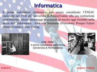 Il primo calcolatore elettronico può essere considerato l’ENIAC realizzato nel 1946 all’ università di Pennsylvania; alla sua costruzione contribuirono  alcuni personaggi importanti ed ancora oggi ricordati nella storia dell’ informatica :  John von Neumann (Princeton), Presper Eckert (Pennsylvania) e Alan Turing. Informatica indietro pagina iniziale 1946: ENIAC  il primo calcolatore elettronico (Università di Pennsylvania) 