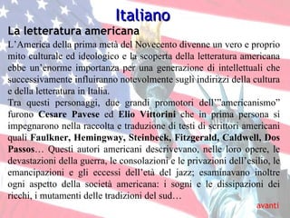 Italiano L’America della prima metà del Novecento divenne un vero e proprio mito culturale ed ideologico e la scoperta della letteratura americana ebbe un’enorme importanza per una generazione di intellettuali che successivamente influiranno notevolmente sugli indirizzi della cultura e della letteratura in Italia. Tra questi personaggi, due grandi promotori dell’”americanismo” furono  Cesare Pavese  ed  Elio Vittorini  che in prima persona si impegnarono nella raccolta e traduzione di testi di scrittori americani quali  Faulkner, Hemingway, Steinbeck, Fitzgerald, Caldwell, Dos Passos …  Questi autori americani descrivevano, nelle loro opere, le devastazioni della guerra, le consolazioni e le privazioni dell’esilio, le emancipazioni e gli eccessi dell’età del jazz; esaminavano inoltre ogni aspetto della società americana: i sogni e le dissipazioni dei ricchi, i mutamenti delle tradizioni del sud… avanti La letteratura americana 