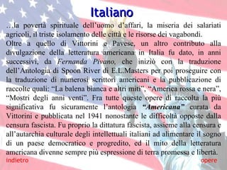 … la povertà spirituale dell’uomo d’affari, la miseria dei salariati agricoli, il triste isolamento delle città e le risorse dei vagabondi. Oltre a quello di Vittorini e Pavese, un altro contributo alla divulgazione della letteratura americana in Italia fu dato, in anni successivi, da  Fernanda Pivano,  che iniziò con la traduzione dell’Antologia di Spoon River di E.L.Masters per poi proseguire con la traduzione di numerosi scrittori americani e la pubblicazione di raccolte quali: “La balena bianca e altri miti”, “America rossa e nera”, “Mostri degli anni venti”. Fra tutte queste opere di raccolta la più significativa fu sicuramente l’antologia  “Americana”   curata da Vittorini e pubblicata nel 1941 nonostante le difficoltà opposte dalla censura fascista. Fu proprio la dittatura fascista, assieme alla censura e all’autarchia culturale degli intellettuali italiani ad alimentare il sogno di un paese democratico e progredito, ed il mito della letteratura americana divenne sempre più espressione di terra promessa e libertà. Italiano indietro opere 