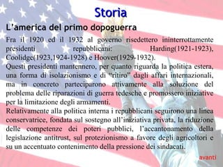 Storia avanti L’america del primo dopoguerra Fra il 1920 ed il 1932 al governo risedettero ininterrottamente presidenti repubblicani: Harding(1921-1923), Coolidge(1923,1924-1928) e Hoover(1929-1932). Questi presidenti mantennero, per quanto riguarda la politica estera, una forma di isolazionismo e di “ritiro” dagli affari internazionali, ma in concreto parteciparono attivamente alla soluzione del problema delle riparazioni di guerra tedesche e promossero iniziative per la limitazione degli armamenti.  Relativamente alla politica interna i repubblicani seguirono una linea conservatrice, fondata sul sostegno all’iniziativa privata, la riduzione delle competenze dei poteri pubblici, l’accantonamento della legislazione antitrust, sul protezionismo a favore degli agricoltori e su un accentuato contenimento della pressione dei sindacati. 
