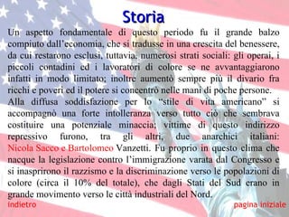 indietro Storia Un aspetto fondamentale di questo periodo fu il grande balzo compiuto dall’economia, che si tradusse in una crescita del benessere, da cui restarono esclusi, tuttavia, numerosi strati sociali: gli operai, i piccoli contadini ed i lavoratori di colore se ne avvantaggiarono infatti in modo limitato; inoltre aumentò sempre più il divario fra ricchi e poveri ed il potere si concentrò nelle mani di poche persone. Alla diffusa soddisfazione per lo “stile di vita americano” si accompagnò una forte intolleranza verso tutto ciò che sembrava costituire una potenziale minaccia; vittime di questo indirizzo repressivo furono, tra gli altri, due anarchici italiani:  Nicola Sacco e Bartolomeo  Vanzetti . Fu proprio in questo clima che nacque la legislazione contro l’immigrazione varata dal Congresso e si inasprirono il razzismo e la discriminazione verso le popolazioni di colore (circa il 10% del totale), che dagli Stati del Sud erano in grande movimento verso le città industriali del Nord. pagina iniziale 