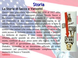 Storia La Storia di Sacco e Vanzetti indietro Questo caso giudiziario trascinatosi dal 1920 al 1927 ebbe come protagonisti gli immigrati italiani Nicola Sacco e Bartolomeo Vanzetti, condannati a morte il 15 aprile 1920 per l'omicidio di due uomini durante una rapina in un calzaturificio. La loro esecuzione provocò proteste in tutto il mondo. Il carattere puramente indiziario delle prove addotte contro i due italiani (che erano attivisti anarchici) attirò sulla corte accuse di faziosità dettata da motivi razziali e politici. La richiesta di riaprire il caso venne sistematicamente rifiutata, anche quando un altro detenuto, condannato a morte, confessò di aver preso parte alla rapina. Solo nell’ agosto 1977 il governatore del Massachusetts, Michael Dukakis, riconobbe in un documento ufficiale gli errori commessi nel processo, riabilitando completamente la memoria di Sacco e Vanzetti. 