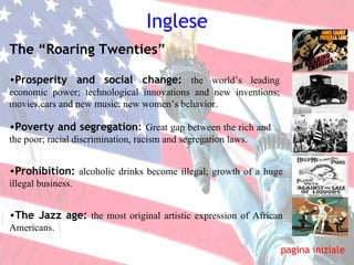 Inglese pagina iniziale The “Roaring Twenties” Prosperity and social change:   the world’s leading economic power; technological innovations and new inventions; movies,cars and new music; new women’s behavior. Poverty and segregation :  Great gap between the rich and  the poor; racial discrimination, racism and segregation laws. The Jazz age:   the most   original artistic expression of African Americans. Prohibition:   alcoholic drinks become illegal; growth of a huge illegal business.   