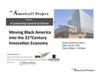 Presents	
  …	
  	
  	
  	
  

       A	
  Leadership	
  Summit	
  &	
  Dinner	
  


    Moving	
  Black	
  America	
  
    into	
  the	
  21stCentury	
  
    Innova:on	
  Economy	
                                                         Venue:	
  Bal%more	
  Hilton	
  	
  	
  
                                                                                   Date:	
  July	
  31,	
  2012	
  	
  
                                                                                   Time:	
  8:30pm	
  –	
  10:30pm	
  

in	
  partnership	
  with:	
  
Na%onal	
  Black	
  Data	
  Processing	
  Associates	
  	
  
Na%onal	
  Associa%on	
  Mul%cultural	
  Digital	
  Entrepreneurs	
  (NAMDE)	
  
DivsersiTech	
  	
  
 