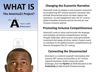 WHAT IS                    Changing the Economic Narrative
                         America21 seeks to catalyze a new economic movement
                         by transforming 20th century economic narratives that
The America21 Project?   pervade disconnected sectors of urban regions into
                         awareness of, and engagement with, the 21st century
                         global Innovation Economy and set the tone for new
                         inclusive economic policies.

                         Promoting Inclusive Competitiveness
                         America21 seeks to infuse and inculcate the language
                         and strategies of Inclusive Competitiveness among
                         thought leadership, which ensures multi-generational
                         investment that equips all of our nation’s human assets
                         to contribute to the global economic competitiveness of
                         America throughout the 21st century.

                              Connecting the Disconnected
                          America21 is a national nonprofit intermediary that
                          connects 20th century communities to 21st century
                          regional innovation clusters across the urban
                          landscape, from the Pipeline of STEM Education to the
                          Productivity of High-Growth Entrepreneurship.
 