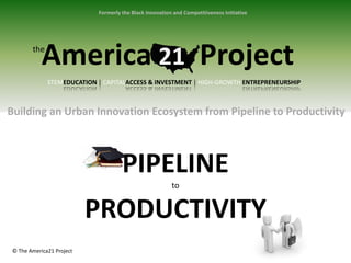 Formerly the Black Innovation and Competitiveness Initiative




       the
           America 21 Project
             STEMEDUCATION | CAPITALACCESS & INVESTMENT | HIGH-GROWTH ENTREPRENEURSHIP



Building an Urban Innovation Ecosystem from Pipeline to Productivity



                                    PIPELINE
                                                        to


                          PRODUCTIVITY
© The America21 Project
 