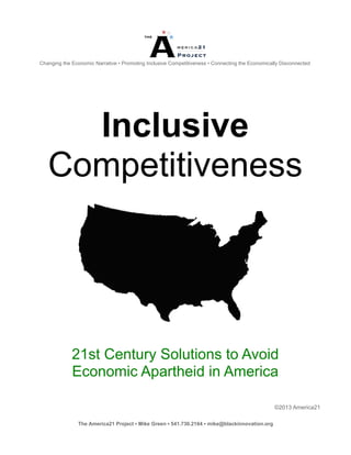 Changing the Economic Narrative • Promoting Inclusive Competitiveness • Connecting the Economically Disconnected




     Inclusive
   Competitiveness




             21st Century Solutions to Avoid
             Economic Apartheid in America

                                                                                                 ©2013 America21

               The America21 Project ▪ Mike Green ▪ 541.730.2164 ▪ mike@blackinnovation.org
 