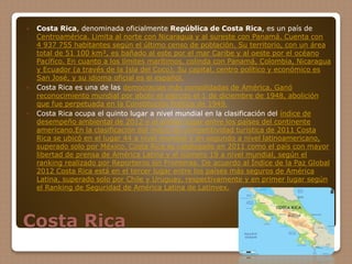 Costa Rica
 Costa Rica, denominada oficialmente República de Costa Rica, es un país de
Centroamérica. Limita al norte con Nicaragua y al sureste con Panamá. Cuenta con
4 937 755 habitantes según el último censo de población. Su territorio, con un área
total de 51 100 km², es bañado al este por el mar Caribe y al oeste por el océano
Pacífico. En cuanto a los límites marítimos, colinda con Panamá, Colombia, Nicaragua
y Ecuador (a través de la Isla del Coco). Su capital, centro político y económico es
San José, y su idioma oficial es el español.
 Costa Rica es una de las democracias más consolidadas de América. Ganó
reconocimiento mundial por abolir el ejército el 1 de diciembre de 1948, abolición
que fue perpetuada en la Constitución Política de 1949.
 Costa Rica ocupa el quinto lugar a nivel mundial en la clasificación del índice de
desempeño ambiental de 2012 y el primer lugar entre los países del continente
americano.En la clasificación del índice de competitividad turística de 2011 Costa
Rica se ubicó en el lugar 44 a nivel mundial y en segundo a nivel latinoamericano,
superado solo por México. Costa Rica es catalogado en 2011 como el país con mayor
libertad de prensa de América Latina y el número 19 a nivel mundial, según el
ranking realizado por Reporteros sin Fronteras. De acuerdo al Índice de la Paz Global
2012 Costa Rica está en el tercer lugar entre los países más seguros de América
Latina, superado solo por Chile y Uruguay, respectivamente y en primer lugar según
el Ranking de Seguridad de América Latina de Latinvex.
 