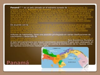 Panamá
 Panamá10 11 es un país ubicado en el extremo sureste de América Central. Su
nombre oficial es República de Panamá y su capital es la ciudad de Panamá.Limita
al Norte con el mar Caribe, al Sur con el océano Pacífico, al Este con Colombia y al
Oeste con Costa Rica. Tiene una extensión de 75.517 km². Localizado en el istmo
que une a Sudamérica con América Central, su territorio montañoso solamente es
interrumpido por el Canal de Panamá. Su población es de 4 002 360. El 1º de enero
de 2014 se crea la provincia de Panamá Oeste, así estando constituida por 10
provincias y por 5 comarcas indígenas. Antes del 31 de diciembre de 2013 estaba
constituida por 9 provincias.
 De acuerdo con la Constitución Panameña, el español es la lengua oficial del país y
todos los panameños tienen el deber de conocerla y el derecho a usarla. En 2006,
era la lengua materna del 93,1% de los panameños. Otras lenguas, también
panameñas, son reconocidas en el sistema educativo en diversas comunidades
donde es mayoritaria la población indígena.
 millones de habitantes, tiene una posición privilegiada en varias clasificaciones de
crecimiento y desarrollo de América Latina, como el índice de desarrollo humano
2014, (primer puesto en América Central y quinto en América Latina). Panamá es el
segundo país más competitivo de América Latina según el Foro Económico Mundial y
el país latinoamericano con mayor crecimiento económico El país está catalogado en
términos absolutos, es decir, sin tener en cuenta la distribución de la riqueza, como
de ingresos económicos mediano-altos.
 