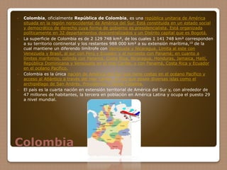 Colombia
 Colombia, oficialmente República de Colombia, es una república unitaria de América
situada en la región noroccidental de América del Sur. Está constituida en un estado social
y democrático de derecho cuya forma de gobierno es presidencialista. Está organizada
políticamente en 32 departamentos descentralizados y un Distrito capital que es Bogotá.
 La superficie de Colombia es de 2 129 748 km², de los cuales 1 141 748 km² corresponden
a su territorio continental y los restantes 988 000 km² a su extensión marítima,10 de la
cual mantiene un diferendo limítrofe con Venezuela y Nicaragua. Limita al este con
Venezuela y Brasil, al sur con Perú y Ecuador y al noroeste con Panamá; en cuanto a
límites marítimos, colinda con Panamá, Costa Rica, Nicaragua, Honduras, Jamaica, Haití,
República Dominicana y Venezuela en el mar Caribe, y con Panamá, Costa Rica y Ecuador
en el océano Pacífico.
 Colombia es la única nación de América del Sur que tiene costas en el océano Pacífico y
acceso al Atlántico a través del mar Caribe, en los que posee diversas islas como el
archipiélago de San Andrés, Providencia y Santa Catalina.
 El país es la cuarta nación en extensión territorial de América del Sur y, con alrededor de
47 millones de habitantes, la tercera en población en América Latina y ocupa el puesto 29
a nivel mundial.
 