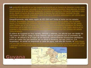 Guyana
 Los geógrafos del país no se han puesto de acuerdo en la manera de designar a esta vasta
región rica en recursos naturales y de reconocido atractivo turístico. Para algunos, la mejor
denominación es la de Macizo Guayanés, tomando en cuenta su formación geológica, para
otros, desde el punto de vista geográfico la llaman Sur del Orinoco; también ha sido
nombrada como Escudo Guayanés; para otros es la Guayana venezolana y por último para
algunos es simplemente Guayana.
 Geográficamente, esta vasta región de 453 000 km² limita al norte con los estados
Guárico, Anzoátegui, Monagas y parte del Delta Amacuro; por el oeste, con el estado
Apure y la República de Colombia. Estos límites, tanto los del norte como los del oeste,
están fijados por el río Orinoco; por el sur, limita con la República Federativa del Brasil y
finalmente por el este con la República Cooperativa de Guyana. Esta región abarca en su
totalidad a los estados Amazonas y Bolívar y toda la parte al sur del Orinoco del estado
Delta Amacuro.
 El relieve de Guayana es muy variado, llanuras y sabanas, con alturas que van desde los
100 hasta los 500 m., luego La Gran Sabana, que es una planicie con un promedio de
1.000 m. de altitud y es el hogar de los tepuyes, extraordinarias formaciones geológicas,
entre las cuales hay que destacar por su altura el Roraima, con sus 2.810 m. y el
Auyantepui, de donde se desprende la caída del agua, más alta del mundo, el Salto Ángel,
con sus casi mil metros de caída vertical y por último las sierras o serranías que son varias
y alcanzan cumbres considerables y cuyo punto culminante es el cerro Marahuaca con sus
3.840 m.
 