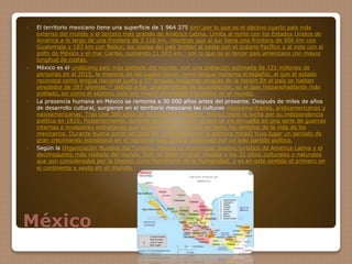 México
 El territorio mexicano tiene una superficie de 1 964 375 km²,por lo que es el décimo cuarto país más
extenso del mundo y el tercero más grande de América Latina. Limita al norte con los Estados Unidos de
América a lo largo de una frontera de 3 118 km, mientras que al sur tiene una frontera de 956 km con
Guatemala y 193 km con Belice; las costas del país limitan al oeste con el océano Pacífico y al este con el
golfo de México y el mar Caribe, sumando 11 593 km,1 por lo que es el tercer país americano con mayor
longitud de costas.
 México es el undécimo país más poblado del mundo, con una población estimada de 121 millones de
personas en el 2015, la mayoría de las cuales tienen como lengua materna el español, al que el estado
reconoce como lengua nacional junto a 67 lenguas indígenas propias de la nación En el país se hablan
alrededor de 287 idiomas;15 debido a las características de su población, es el país hispanohablante más
poblado, así como el séptimo país con mayor diversidad lingüística en el mundo.
 La presencia humana en México se remonta a 30 000 años antes del presente. Después de miles de años
de desarrollo cultural, surgieron en el territorio mexicano las culturas mesoamericanas, aridoamericanas y
oasisamericanas. Tras casi 300 años de dominación española, México inició la lucha por su independencia
política en 1810. Posteriormente, durante cerca de un siglo el país se vio envuelto en una serie de guerras
internas e invasiones extranjeras que tuvieron repercusiones en todos los ámbitos de la vida de los
mexicanos. Durante buena parte del siglo XX (principalmente la primera mitad) tuvo lugar un período de
gran crecimiento económico en el marco de una política dominada por un solo partido político.
 Según la Organización Mundial del Turismo, México es el principal destino turístico de América Latina y el
decimoquinto más visitado del mundo. Esto se debe en gran medida a los 32 sitios culturales o naturales
que son considerados por la Unesco como Patrimonio de la Humanidad, y es en este sentido el primero en
el continente y sexto en el mundo.
 