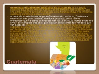 Guatemala
 Guatemala oficialmente, República de Guatemala es un Estado
soberano situado en América Central, en su extremo noroccidental, con
una amplia cultura autóctona producto de la herencia maya y la influencia
castellana durante la época colonial.6
 A pesar de su relativamente pequeña extensión territorial, Guatemala
cuenta con una gran variedad climática, producto de su relieve
montañoso que va desde el nivel del mar hasta los 4220 metros sobre ese
nivel.7 Esto propicia que en el país existan ecosistemas tan variados que
van desde los manglares de los humedales del Pacífico hasta los bosques
nublados de alta montaña. Limita al oeste y al norte con México, al este
con Belice, el golfo de Honduras (mar Caribe) y la República de Honduras,
al sureste con El Salvador, y al sur con el océano Pacífico. El país posee
una superficie de 108 889 km². Su capital es la Ciudad de Guatemala,
llamada oficialmente «Nueva Guatemala de la Asunción». El idioma oficial
es el español, aunque existen veintitrés idiomas mayas, los idiomas xinca
y garífuna, este último hablado por la población afrodescendiente en el
departamento caribeño de Izabal.6
 