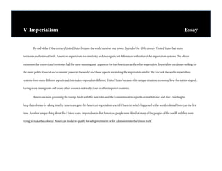 V Imperialism                                                                                                                                  Essay 


        By end of the 19the century United States became the world number one power. By end of the 19th century United States had many

territories and external lands. American imperialism has similarity and also signi cant di erences with other older imperialism systems.   e idea of

expansion the country and territories had the same meaning and argument for the Americans as the other imperialists. Imperialists are always seeking for

the more political, social and economic power in the world and these aspects are making the imperialists similar. We can look the world imperialism

systems from many di erent aspects and this makes imperialists di erent. United States because of its unique situation, economy, how this nation shaped ,

having many immigrants and many other reason is not really close to other imperial countries.

        Americans were governing the foreign lands with the new rules and the “commitment to republican institutions” and also Unwilling to

keep the colonies for a long time by Americans gave the American imperialism special Character which happened to the world colonial history as the rst

time. Another unique thing about the United states imperialism is that American people were blend of many of the peoples of the world and they were

trying to make the colonial “American model to qualify for self-government or for admission into the Union itself.”
 