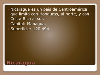Nicaragua
 Nicaragua es un país de Centroamérica
que limita con Honduras, al norte, y con
Costa Rica al sur.
 Capital: Managua.
 Superficie: 120 494.
 