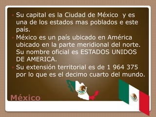 México
 Su capital es la Ciudad de México y es
una de los estados mas poblados e este
país.
 México es un país ubicado en América
ubicado en la parte meridional del norte.
Su nombre oficial es ESTADOS UNIDOS
DE AMERICA.
 Su extensión territorial es de 1 964 375
por lo que es el decimo cuarto del mundo.
 