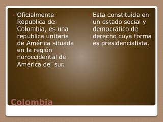 Colombia
 Oficialmente
Republica de
Colombia, es una
republica unitaria
de América situada
en la región
noroccidental de
América del sur.
 Esta constituida en
un estado social y
democrático de
derecho cuya forma
es presidencialista.
 