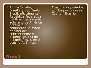 Brasil
 Rio de Janeiro,
Brasilia y Sao Paolo
 Brasil, oficialmente
República Federativa
del Brasil, es un país
soberano de América
del Sur que
comprende la mitad
oriental del
subcontinente y
algunos grupos de
pequeñas islas en el
océano Atlántico.
 Fueron conquistados
por los portugueses.
 Capital: Brasilia.
 