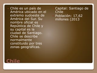 Chile
 Chile es un país de
América ubicado en el
extremo sudoeste de
América del Sur. Su
nombre oficial es
República de Chile y
su capital es la
ciudad de Santiago.
Chile se describe
normalmente
constituido por tres
zonas geográficas.
 Capital: Santiago de
Chile
 Población: 17,62
millones (2013
 