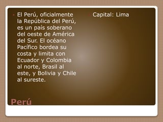 Perú
 El Perú, oficialmente
la República del Perú,
es un país soberano
del oeste de América
del Sur. El océano
Pacífico bordea su
costa y limita con
Ecuador y Colombia
al norte, Brasil al
este, y Bolivia y Chile
al sureste.
 Capital: Lima
 