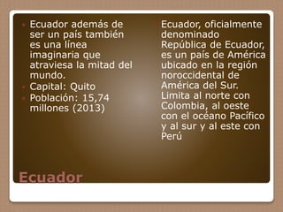 Ecuador
 Ecuador además de
ser un país también
es una línea
imaginaria que
atraviesa la mitad del
mundo.
 Capital: Quito
 Población: 15,74
millones (2013)
 Ecuador, oficialmente
denominado
República de Ecuador,
es un país de América
ubicado en la región
noroccidental de
América del Sur.
Limita al norte con
Colombia, al oeste
con el océano Pacífico
y al sur y al este con
Perú
 