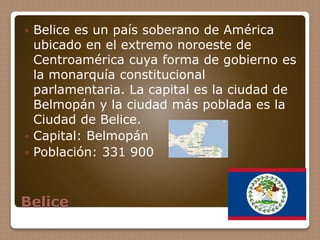 Belice
 Belice es un país soberano de América
ubicado en el extremo noroeste de
Centroamérica cuya forma de gobierno es
la monarquía constitucional
parlamentaria. La capital es la ciudad de
Belmopán y la ciudad más poblada es la
Ciudad de Belice.
 Capital: Belmopán
 Población: 331 900
 