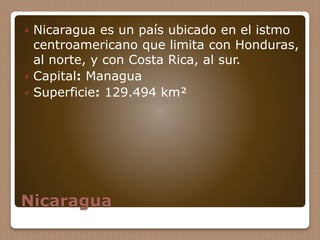 Nicaragua
 Nicaragua es un país ubicado en el istmo
centroamericano que limita con Honduras,
al norte, y con Costa Rica, al sur.
 Capital: Managua
 Superficie: 129.494 km²
 