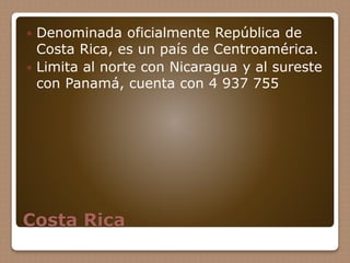 Costa Rica
 Denominada oficialmente República de
Costa Rica, es un país de Centroamérica.
 Limita al norte con Nicaragua y al sureste
con Panamá, cuenta con 4 937 755
 