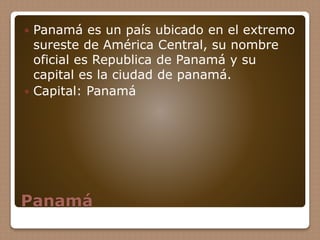 Panamá
 Panamá es un país ubicado en el extremo
sureste de América Central, su nombre
oficial es Republica de Panamá y su
capital es la ciudad de panamá.
 Capital: Panamá
 
