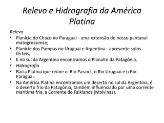 Relevo e Hidrografia da América
Platina
Relevo
• Planície do Chaco no Paraguai - uma extensão do nosso pantanal
matogrossense;
• Planície dos Pampas no Uruguai e Argentina - apresente solos
férteis;
• E no sul da Argentina encontramos o Planalto da Patagônia.
• Hidrografia
• Bacia Platina que reúne o Rio Paraná, o Rio Uruguai e o Rio
Paraguai.
• Na América Platina encontramos um deserto no sul da Argentina, é
o deserto frio da Patagônia, também influenciado por uma corrente
marítima fria, a Corrente de Falklands (Malvinas).
 