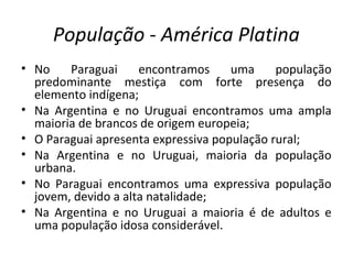 População - América Platina
• No Paraguai encontramos uma população
predominante mestiça com forte presença do
elemento indígena;
• Na Argentina e no Uruguai encontramos uma ampla
maioria de brancos de origem europeia;
• O Paraguai apresenta expressiva população rural;
• Na Argentina e no Uruguai, maioria da população
urbana.
• No Paraguai encontramos uma expressiva população
jovem, devido a alta natalidade;
• Na Argentina e no Uruguai a maioria é de adultos e
uma população idosa considerável.
 