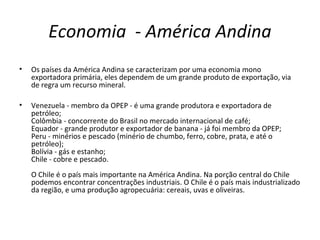 Economia - América Andina
• Os países da América Andina se caracterizam por uma economia mono
exportadora primária, eles dependem de um grande produto de exportação, via
de regra um recurso mineral.
• Venezuela - membro da OPEP - é uma grande produtora e exportadora de
petróleo;
Colômbia - concorrente do Brasil no mercado internacional de café;
Equador - grande produtor e exportador de banana - já foi membro da OPEP;
Peru - minérios e pescado (minério de chumbo, ferro, cobre, prata, e até o
petróleo);
Bolívia - gás e estanho;
Chile - cobre e pescado.
O Chile é o país mais importante na América Andina. Na porção central do Chile
podemos encontrar concentrações industriais. O Chile é o país mais industrializado
da região, e uma produção agropecuária: cereais, uvas e oliveiras.
 