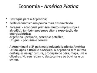 Economia - América Platina
• Destaque para a Argentina;
• Perfil econômico um pouco mais desenvolvido.
• Paraguai - economia primária muito simples (soja e
algodão), também podemos citar a exportação de
energiaelétrica;
Argentina - pecuária, cereais e petróleo;
Uruguai - pecuária e cereais.
A Argentina é o 3º país mais industrializado da América
Latina, após o Brasil e o México. A Argentina tem outros
destaques na agricultura, produção de pêra, maça, uva e
oliveiras. No seu rebanho destacam-se os bovinos e os
ovinos.
 
