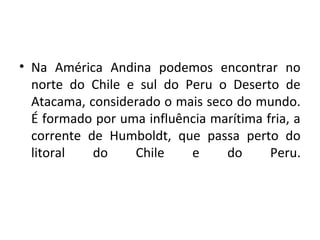 • Na América Andina podemos encontrar no
norte do Chile e sul do Peru o Deserto de
Atacama, considerado o mais seco do mundo.
É formado por uma influência marítima fria, a
corrente de Humboldt, que passa perto do
litoral do Chile e do Peru.
 