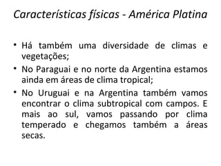 Características físicas - América Platina
• Há também uma diversidade de climas e
vegetações;
• No Paraguai e no norte da Argentina estamos
ainda em áreas de clima tropical;
• No Uruguai e na Argentina também vamos
encontrar o clima subtropical com campos. E
mais ao sul, vamos passando por clima
temperado e chegamos também a áreas
secas.
 