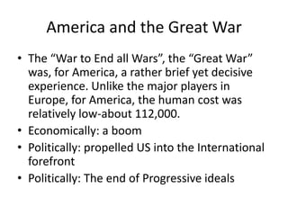 America and the Great War
• The “War to End all Wars”, the “Great War”
was, for America, a rather brief yet decisive
experience. Unlike the major players in
Europe, for America, the human cost was
relatively low-about 112,000.
• Economically: a boom
• Politically: propelled US into the International
forefront
• Politically: The end of Progressive ideals

 
