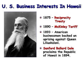 U. S. Business Interests In Hawaii
1875 – Reciprocity
Treaty
1890 – McKinley Tariff
1893 – American
businessmen backed an
uprising against Queen
Liliuokalani.
Sanford Ballard Dole
proclaims the Republic
of Hawaii in 1894.

 