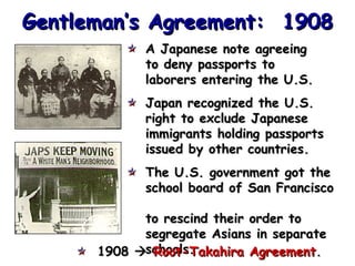 Gentleman’s Agreement: 1908
A Japanese note agreeing
to deny passports to
laborers entering the U.S.
Japan recognized the U.S.
right to exclude Japanese
immigrants holding passports
issued by other countries.
The U.S. government got the
school board of San Francisco
to rescind their order to
segregate Asians in separate
1908 schools.
Root-Takahira Agreement.

 