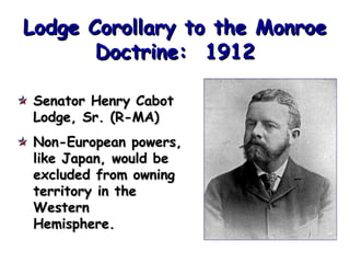 Lodge Corollary to the Monroe
Doctrine: 1912
Senator Henry Cabot
Lodge, Sr. (R-MA)
Non-European powers,
like Japan, would be
excluded from owning
territory in the
Western
Hemisphere.

 
