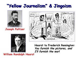 “Yellow Journalism” & Jingoism

Joseph Pulitzer

William Randolph Hearst

Hearst to Frederick Remington:
You furnish the pictures, and
I’ll furnish the war!

 