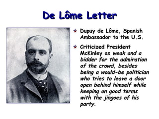 De Lôme Letter
Dupuy de Lôme, Spanish
Ambassador to the U.S.
Criticized President
McKinley as weak and a
bidder for the admiration
of the crowd, besides
being a would-be politician
who tries to leave a door
open behind himself while
keeping on good terms
with the jingoes of his
party.

 