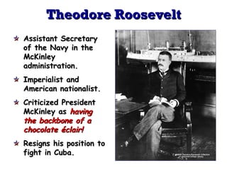 Theodore Roosevelt
Assistant Secretary
of the Navy in the
McKinley
administration.
Imperialist and
American nationalist.
Criticized President
McKinley as having
the backbone of a
chocolate éclair!
Resigns his position to
fight in Cuba.

 