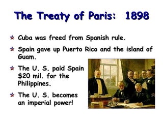 The Treaty of Paris: 1898
Cuba was freed from Spanish rule.
Spain gave up Puerto Rico and the island of
Guam.
The U. S. paid Spain
$20 mil. for the
Philippines.
The U. S. becomes
an imperial power!

 