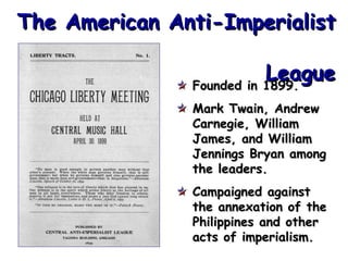 The American Anti-Imperialist
League
Founded in 1899.
Mark Twain, Andrew
Carnegie, William
James, and William
Jennings Bryan among
the leaders.
Campaigned against
the annexation of the
Philippines and other
acts of imperialism.

 
