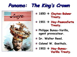 Panama: The King’s Crown
1850  Clayton-Bulwer
Treaty.
1901  Hay-Paunceforte
Treaty.
Philippe Bunau-Varilla,
agent provocateur.
Dr. Walter Reed.
Colonel W. Goethals.
1903  Hay-BunauVarilla Treaty.

 
