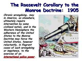 The Roosevelt Corollary to the
Monroe Doctrine: 1905

Chronic wrongdoing… may
in America, as elsewhere,
ultimately require
intervention by some
civilized nation, and in the
Western Hemisphere the
adherence of the United
States to the Monroe
Doctrine may force the
United States, however
reluctantly, in flagrant
cases of such wrongdoing
or impotence, to the
exercise of an
international police power .

 