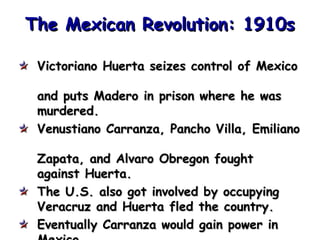 The Mexican Revolution: 1910s
Victoriano Huerta seizes control of Mexico
and puts Madero in prison where he was
murdered.
Venustiano Carranza, Pancho Villa, Emiliano
Zapata, and Alvaro Obregon fought
against Huerta.
The U.S. also got involved by occupying
Veracruz and Huerta fled the country.
Eventually Carranza would gain power in

 