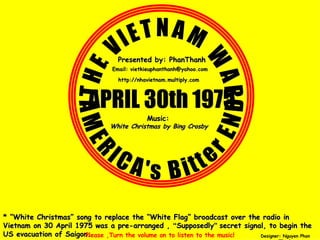 THE VIETNAM WAR APRIL 30th 1975 AMERICA's Bitter END * “ White Christmas ” song to replace the “ White Flag ” broadcast over the radio in Vietnam on 30 April 1975 was a pre-arranged ,  “ Supposedly ”   secret signal, to begin the US evacuation of Saigon. Please ,Turn the volume on to listen to the music! Designer: Nguyen Phan Thanh http://nhavietnam.multiply.com Presented by: PhanThanh Music:   White Christmas by Bing Crosby Email: vietkieuphanthanh@yahoo.com 