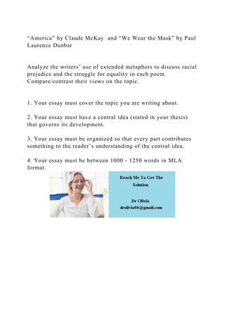 “America” by Claude McKay and “We Wear the Mask” by Paul
Laurence Dunbar
Analyze the writers’ use of extended metaphors to discuss racial
prejudice and the struggle for equality in each poem.
Compare/contrast their views on the topic.
1. Your essay must cover the topic you are writing about.
2. Your essay must have a central idea (stated in your thesis)
that governs its development.
3. Your essay must be organized so that every part contributes
something to the reader’s understanding of the central idea.
4. Your essay must be between 1000 - 1250 words in MLA
format.
 